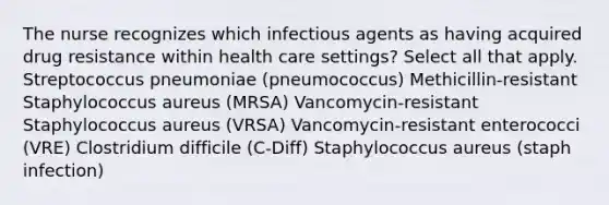 The nurse recognizes which infectious agents as having acquired drug resistance within health care settings? Select all that apply. Streptococcus pneumoniae (pneumococcus) Methicillin-resistant Staphylococcus aureus (MRSA) Vancomycin-resistant Staphylococcus aureus (VRSA) Vancomycin-resistant enterococci (VRE) Clostridium difficile (C-Diff) Staphylococcus aureus (staph infection)