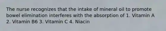 The nurse recognizes that the intake of mineral oil to promote bowel elimination interferes with the absorption of 1. Vitamin A 2. Vitamin B6 3. Vitamin C 4. Niacin