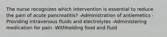 The nurse recognizes which intervention is essential to reduce the pain of acute pancreatitis? -Administration of antiemetics -Providing intravenous fluids and electrolytes -Administering medication for pain -Withholding food and fluid