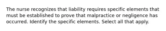 The nurse recognizes that liability requires specific elements that must be established to prove that malpractice or negligence has occurred. Identify the specific elements. Select all that apply.