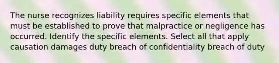 The nurse recognizes liability requires specific elements that must be established to prove that malpractice or negligence has occurred. Identify the specific elements. Select all that apply causation damages duty breach of confidentiality breach of duty