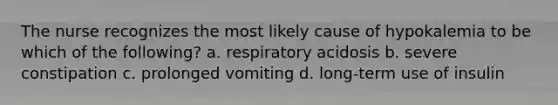 The nurse recognizes the most likely cause of hypokalemia to be which of the following? a. respiratory acidosis b. severe constipation c. prolonged vomiting d. long-term use of insulin