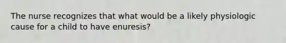 The nurse recognizes that what would be a likely physiologic cause for a child to have enuresis?