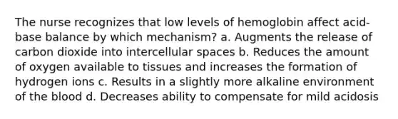 The nurse recognizes that low levels of hemoglobin affect acid-base balance by which mechanism? a. Augments the release of carbon dioxide into intercellular spaces b. Reduces the amount of oxygen available to tissues and increases the formation of hydrogen ions c. Results in a slightly more alkaline environment of the blood d. Decreases ability to compensate for mild acidosis