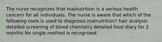 The nurse recognizes that malnutrition is a serious health concern for all individuals. The nurse is aware that which of the following tools is used to diagnosis malnutrition? hair analysis detailed screening of blood chemistry detailed food diary for 2 months No single method is recognized.