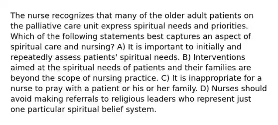 The nurse recognizes that many of the older adult patients on the palliative care unit express spiritual needs and priorities. Which of the following statements best captures an aspect of spiritual care and nursing? A) It is important to initially and repeatedly assess patients' spiritual needs. B) Interventions aimed at the spiritual needs of patients and their families are beyond the scope of nursing practice. C) It is inappropriate for a nurse to pray with a patient or his or her family. D) Nurses should avoid making referrals to religious leaders who represent just one particular spiritual belief system.