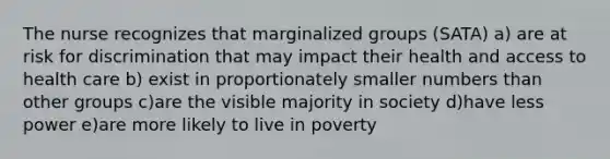 The nurse recognizes that marginalized groups (SATA) a) are at risk for discrimination that may impact their health and access to health care b) exist in proportionately smaller numbers than other groups c)are the visible majority in society d)have less power e)are more likely to live in poverty