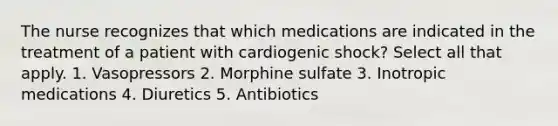 The nurse recognizes that which medications are indicated in the treatment of a patient with cardiogenic shock? Select all that apply. 1. Vasopressors 2. Morphine sulfate 3. Inotropic medications 4. Diuretics 5. Antibiotics