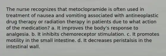 The nurse recognizes that metoclopramide is often used in treatment of nausea and vomiting associated with antineoplastic drug therapy or radiation therapy in patients due to what action of the medication? a. It improves the body's response to analgesia. b. It inhibits chemoreceptor stimulation. c. It promotes motility in the small intestine. d. It decreases peristalsis in the intestinal wall.