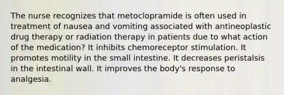 The nurse recognizes that metoclopramide is often used in treatment of nausea and vomiting associated with antineoplastic drug therapy or radiation therapy in patients due to what action of the medication? It inhibits chemoreceptor stimulation. It promotes motility in the small intestine. It decreases peristalsis in the intestinal wall. It improves the body's response to analgesia.