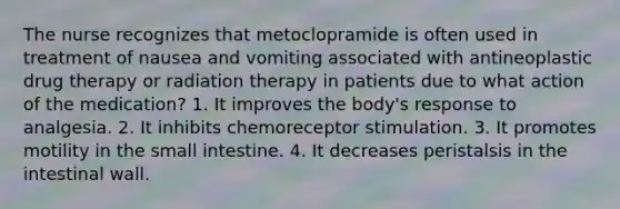 The nurse recognizes that metoclopramide is often used in treatment of nausea and vomiting associated with antineoplastic drug therapy or radiation therapy in patients due to what action of the medication? 1. It improves the body's response to analgesia. 2. It inhibits chemoreceptor stimulation. 3. It promotes motility in the small intestine. 4. It decreases peristalsis in the intestinal wall.