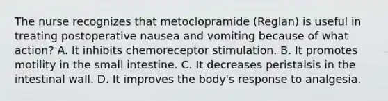 The nurse recognizes that metoclopramide (Reglan) is useful in treating postoperative nausea and vomiting because of what action? A. It inhibits chemoreceptor stimulation. B. It promotes motility in the small intestine. C. It decreases peristalsis in the intestinal wall. D. It improves the body's response to analgesia.