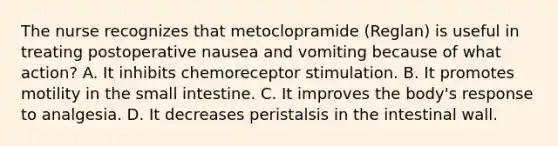 The nurse recognizes that metoclopramide (Reglan) is useful in treating postoperative nausea and vomiting because of what action? A. It inhibits chemoreceptor stimulation. B. It promotes motility in the small intestine. C. It improves the body's response to analgesia. D. It decreases peristalsis in the intestinal wall.