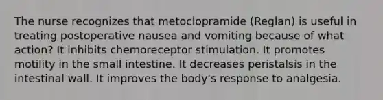 The nurse recognizes that metoclopramide (Reglan) is useful in treating postoperative nausea and vomiting because of what action? It inhibits chemoreceptor stimulation. It promotes motility in the small intestine. It decreases peristalsis in the intestinal wall. It improves the body's response to analgesia.