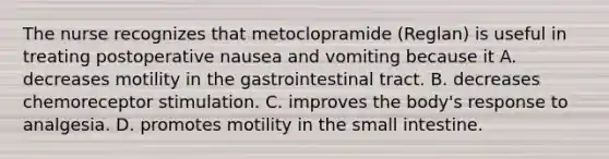 The nurse recognizes that metoclopramide (Reglan) is useful in treating postoperative nausea and vomiting because it A. decreases motility in the gastrointestinal tract. B. decreases chemoreceptor stimulation. C. improves the body's response to analgesia. D. promotes motility in the small intestine.