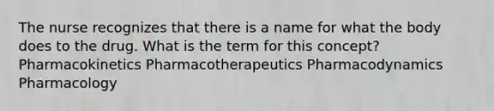 The nurse recognizes that there is a name for what the body does to the drug. What is the term for this concept? Pharmacokinetics Pharmacotherapeutics Pharmacodynamics Pharmacology