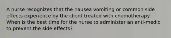 A nurse recognizes that the nausea vomiting or common side effects experience by the client treated with chemotherapy. When is the best time for the nurse to administer an anti-medic to prevent the side effects?