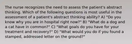 The nurse recognizes the need to assess the patient's abstract thinking. Which of the following questions is most useful in the assessment of a patient's abstract thinking ability? A) "Do you know why you are in hospital right now?" B) "What do a dog and a cat have in common?" C) "What goals do you have for your treatment and recovery?" D) "What would you do if you found a stamped, addressed letter on the ground?"