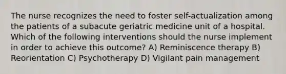 The nurse recognizes the need to foster self-actualization among the patients of a subacute geriatric medicine unit of a hospital. Which of the following interventions should the nurse implement in order to achieve this outcome? A) Reminiscence therapy B) Reorientation C) Psychotherapy D) Vigilant pain management