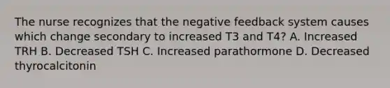 The nurse recognizes that the negative feedback system causes which change secondary to increased T3 and T4? A. Increased TRH B. Decreased TSH C. Increased parathormone D. Decreased thyrocalcitonin