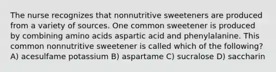 The nurse recognizes that nonnutritive sweeteners are produced from a variety of sources. One common sweetener is produced by combining amino acids aspartic acid and phenylalanine. This common nonnutritive sweetener is called which of the following? A) acesulfame potassium B) aspartame C) sucralose D) saccharin