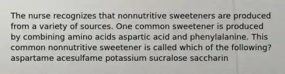 The nurse recognizes that nonnutritive sweeteners are produced from a variety of sources. One common sweetener is produced by combining amino acids aspartic acid and phenylalanine. This common nonnutritive sweetener is called which of the following? aspartame acesulfame potassium sucralose saccharin