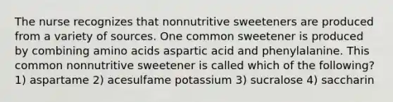 The nurse recognizes that nonnutritive sweeteners are produced from a variety of sources. One common sweetener is produced by combining amino acids aspartic acid and phenylalanine. This common nonnutritive sweetener is called which of the following? 1) aspartame 2) acesulfame potassium 3) sucralose 4) saccharin