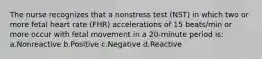 The nurse recognizes that a nonstress test (NST) in which two or more fetal heart rate (FHR) accelerations of 15 beats/min or more occur with fetal movement in a 20-minute period is: a.Nonreactive b.Positive c.Negative d.Reactive