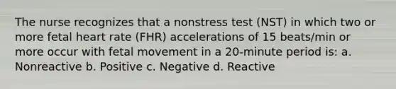 The nurse recognizes that a nonstress test (NST) in which two or more fetal heart rate (FHR) accelerations of 15 beats/min or more occur with fetal movement in a 20-minute period is: a. Nonreactive b. Positive c. Negative d. Reactive