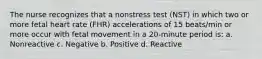 The nurse recognizes that a nonstress test (NST) in which two or more fetal heart rate (FHR) accelerations of 15 beats/min or more occur with fetal movement in a 20-minute period is: a. Nonreactive c. Negative b. Positive d. Reactive