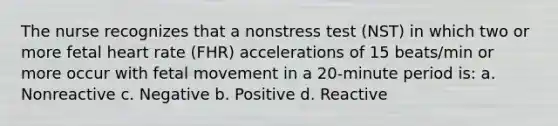 The nurse recognizes that a nonstress test (NST) in which two or more fetal heart rate (FHR) accelerations of 15 beats/min or more occur with fetal movement in a 20-minute period is: a. Nonreactive c. Negative b. Positive d. Reactive