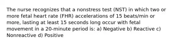 The nurse recognizes that a nonstress test (NST) in which two or more fetal heart rate (FHR) accelerations of 15 beats/min or more, lasting at least 15 seconds long occur with fetal movement in a 20-minute period is: a) Negative b) Reactive c) Nonreactive d) Positive