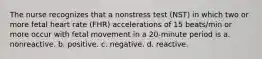 The nurse recognizes that a nonstress test (NST) in which two or more fetal heart rate (FHR) accelerations of 15 beats/min or more occur with fetal movement in a 20-minute period is a. nonreactive. b. positive. c. negative. d. reactive.