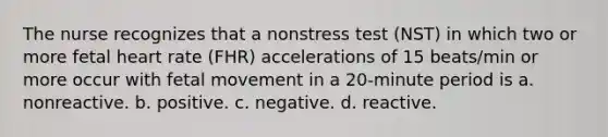 The nurse recognizes that a nonstress test (NST) in which two or more fetal heart rate (FHR) accelerations of 15 beats/min or more occur with fetal movement in a 20-minute period is a. nonreactive. b. positive. c. negative. d. reactive.