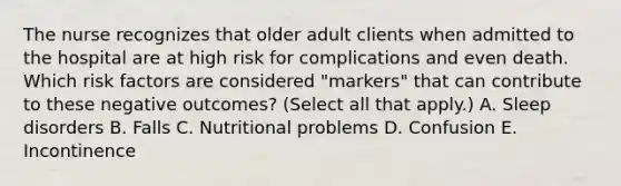 The nurse recognizes that older adult clients when admitted to the hospital are at high risk for complications and even death. Which risk factors are considered "markers" that can contribute to these negative outcomes? (Select all that apply.) A. Sleep disorders B. Falls C. Nutritional problems D. Confusion E. Incontinence