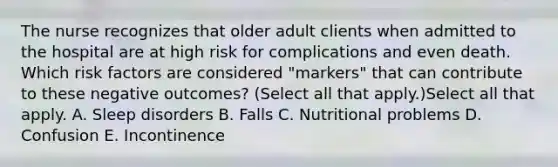 The nurse recognizes that older adult clients when admitted to the hospital are at high risk for complications and even death. Which risk factors are considered "markers" that can contribute to these negative outcomes? (Select all that apply.)Select all that apply. A. Sleep disorders B. Falls C. Nutritional problems D. Confusion E. Incontinence