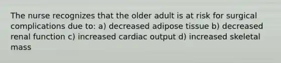 The nurse recognizes that the older adult is at risk for surgical complications due to: a) decreased adipose tissue b) decreased renal function c) increased <a href='https://www.questionai.com/knowledge/kyxUJGvw35-cardiac-output' class='anchor-knowledge'>cardiac output</a> d) increased skeletal mass