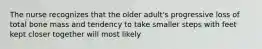 The nurse recognizes that the older adult's progressive loss of total bone mass and tendency to take smaller steps with feet kept closer together will most likely