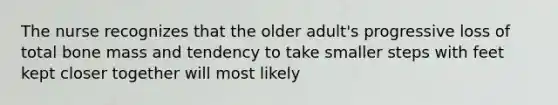 The nurse recognizes that the older adult's progressive loss of total bone mass and tendency to take smaller steps with feet kept closer together will most likely