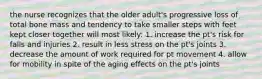 the nurse recognizes that the older adult's progressive loss of total bone mass and tendency to take smaller steps with feet kept closer together will most likely: 1. increase the pt's risk for falls and injuries 2. result in less stress on the pt's joints 3. decrease the amount of work required for pt movement 4. allow for mobility in spite of the aging effects on the pt's joints