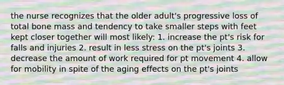 the nurse recognizes that the older adult's progressive loss of total bone mass and tendency to take smaller steps with feet kept closer together will most likely: 1. increase the pt's risk for falls and injuries 2. result in less stress on the pt's joints 3. decrease the amount of work required for pt movement 4. allow for mobility in spite of the aging effects on the pt's joints