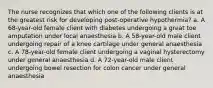 The nurse recognizes that which one of the following clients is at the greatest risk for developing post-operative hypothermia? a. A 68-year-old female client with diabetes undergoing a great toe amputation under local anaesthesia b. A 58-year-old male client undergoing repair of a knee cartilage under general anaesthesia c. A 78-year-old female client undergoing a vaginal hysterectomy under general anaesthesia d. A 72-year-old male client undergoing bowel resection for colon cancer under general anaesthesia