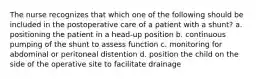 The nurse recognizes that which one of the following should be included in the postoperative care of a patient with a shunt? a. positioning the patient in a head-up position b. continuous pumping of the shunt to assess function c. monitoring for abdominal or peritoneal distention d. position the child on the side of the operative site to facilitate drainage