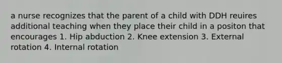 a nurse recognizes that the parent of a child with DDH reuires additional teaching when they place their child in a positon that encourages 1. Hip abduction 2. Knee extension 3. External rotation 4. Internal rotation