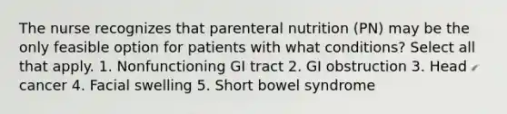 The nurse recognizes that parenteral nutrition (PN) may be the only feasible option for patients with what conditions? Select all that apply. 1. Nonfunctioning GI tract 2. GI obstruction 3. Head cancer 4. Facial swelling 5. Short bowel syndrome