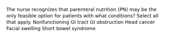 The nurse recognizes that parenteral nutrition (PN) may be the only feasible option for patients with what conditions? Select all that apply. Nonfunctioning GI tract GI obstruction Head cancer Facial swelling Short bowel syndrome