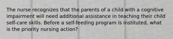 The nurse recognizes that the parents of a child with a cognitive impairment will need additional assistance in teaching their child self-care skills. Before a self-feeding program is instituted, what is the priority nursing action?