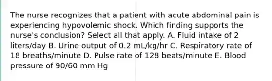 The nurse recognizes that a patient with acute abdominal pain is experiencing hypovolemic shock. Which finding supports the nurse's conclusion? Select all that apply. A. Fluid intake of 2 liters/day B. Urine output of 0.2 mL/kg/hr C. Respiratory rate of 18 breaths/minute D. Pulse rate of 128 beats/minute E. Blood pressure of 90/60 mm Hg