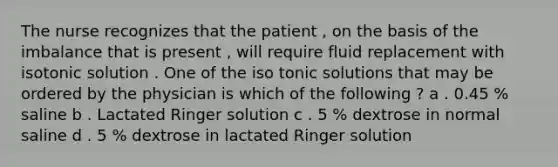 The nurse recognizes that the patient , on the basis of the imbalance that is present , will require fluid replacement with isotonic solution . One of the iso tonic solutions that may be ordered by the physician is which of the following ? a . 0.45 % saline b . Lactated Ringer solution c . 5 % dextrose in normal saline d . 5 % dextrose in lactated Ringer solution