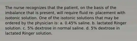 The nurse recognizes that the patient, on the basis of the imbalance that is present, will require fluid re- placement with isotonic solution. One of the isotonic solutions that may be ordered by the physician is: a. 0.45% saline. b. lactated Ringer solution. c. 5% dextrose in normal saline. d. 5% dextrose in lactated Ringer solution.